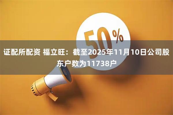 证配所配资 福立旺：截至2025年11月10日公司股东户数为11738户