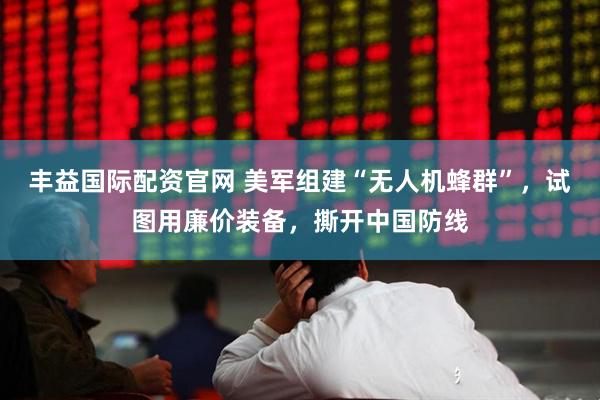 丰益国际配资官网 美军组建“无人机蜂群”，试图用廉价装备，撕开中国防线