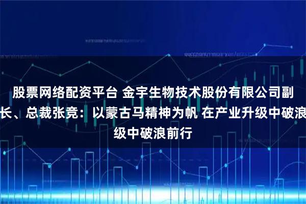 股票网络配资平台 金宇生物技术股份有限公司副董事长、总裁张竞:以蒙古马精神为帆 在产业升级中破浪前行