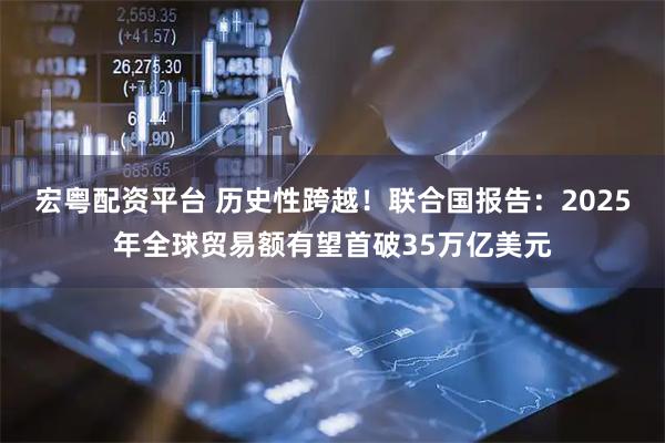 宏粤配资平台 历史性跨越！联合国报告：2025年全球贸易额有望首破35万亿美元