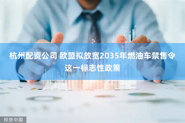 杭州配资公司 欧盟拟放宽2035年燃油车禁售令这一标志性政策