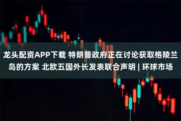 龙头配资APP下载 特朗普政府正在讨论获取格陵兰岛的方案 北欧五国外长发表联合声明 | 环球市场