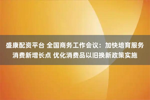 盛康配资平台 全国商务工作会议：加快培育服务消费新增长点 优化消费品以旧换新政策实施
