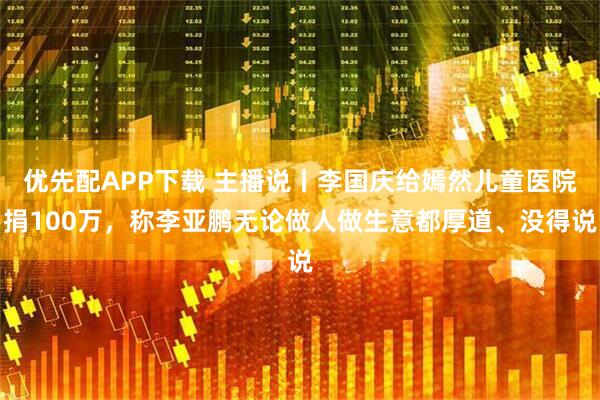 优先配APP下载 主播说丨李国庆给嫣然儿童医院捐100万，称李亚鹏无论做人做生意都厚道、没得说