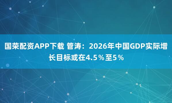 国荣配资APP下载 管涛：2026年中国GDP实际增长目标或在4.5％至5％