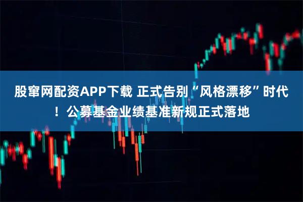 股窜网配资APP下载 正式告别“风格漂移”时代！公募基金业绩基准新规正式落地