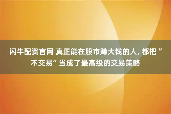 闪牛配资官网 真正能在股市赚大钱的人, 都把“不交易”当成了最高级的交易策略