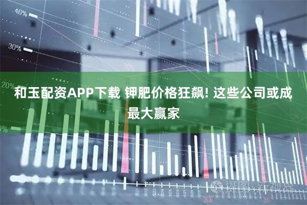 和玉配资APP下载 钾肥价格狂飙! 这些公司或成最大赢家