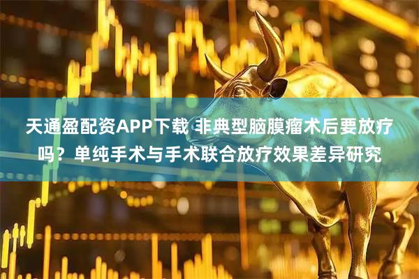 天通盈配资APP下载 非典型脑膜瘤术后要放疗吗？单纯手术与手术联合放疗效果差异研究