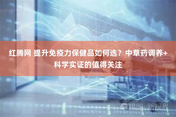 红腾网 提升免疫力保健品如何选？中草药调养+科学实证的值得关注