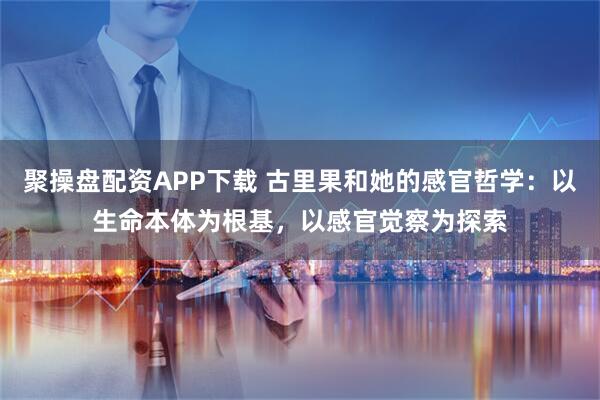 聚操盘配资APP下载 古里果和她的感官哲学：以生命本体为根基，以感官觉察为探索