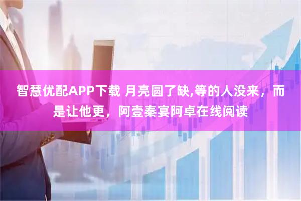 智慧优配APP下载 月亮圆了缺,等的人没来，而是让他更，阿壹秦宴阿卓在线阅读