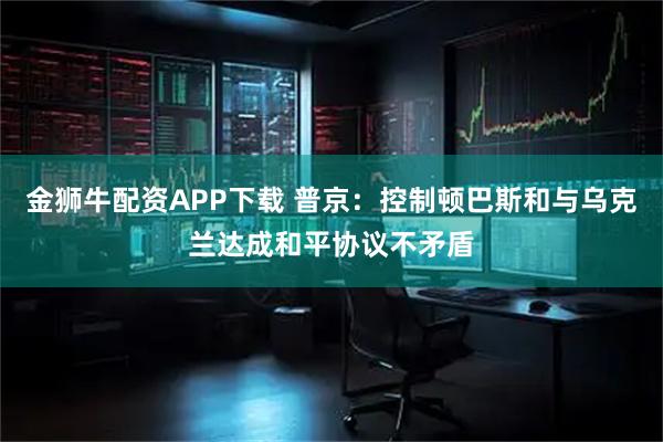 金狮牛配资APP下载 普京：控制顿巴斯和与乌克兰达成和平协议不矛盾