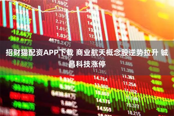 招财猫配资APP下载 商业航天概念股逆势拉升 铖昌科技涨停