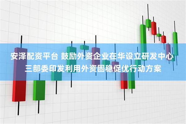 安泽配资平台 鼓励外资企业在华设立研发中心 三部委印发利用外资固稳促优行动方案