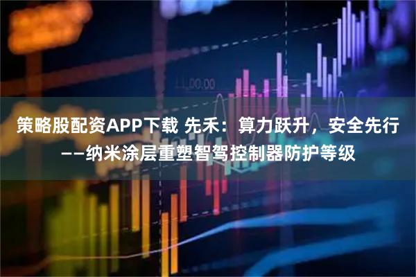 策略股配资APP下载 先禾:算力跃升,安全先行——纳米涂层重塑智驾控制器防护等级